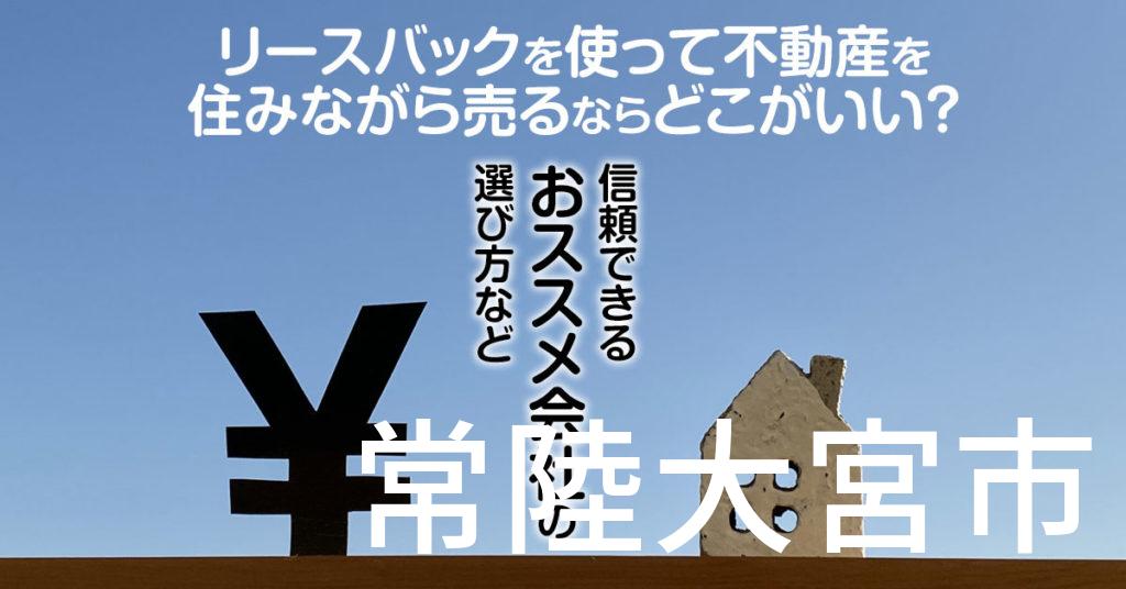 常陸大宮市でリースバックを使って不動産を売るならどこがいい？信頼できるおススメ会社の選び方など