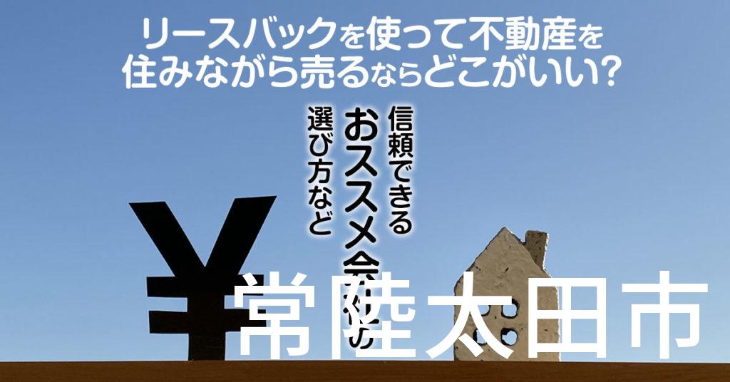 常陸太田市でリースバックを使って不動産を売るならどこがいい？信頼できるおススメ会社の選び方など