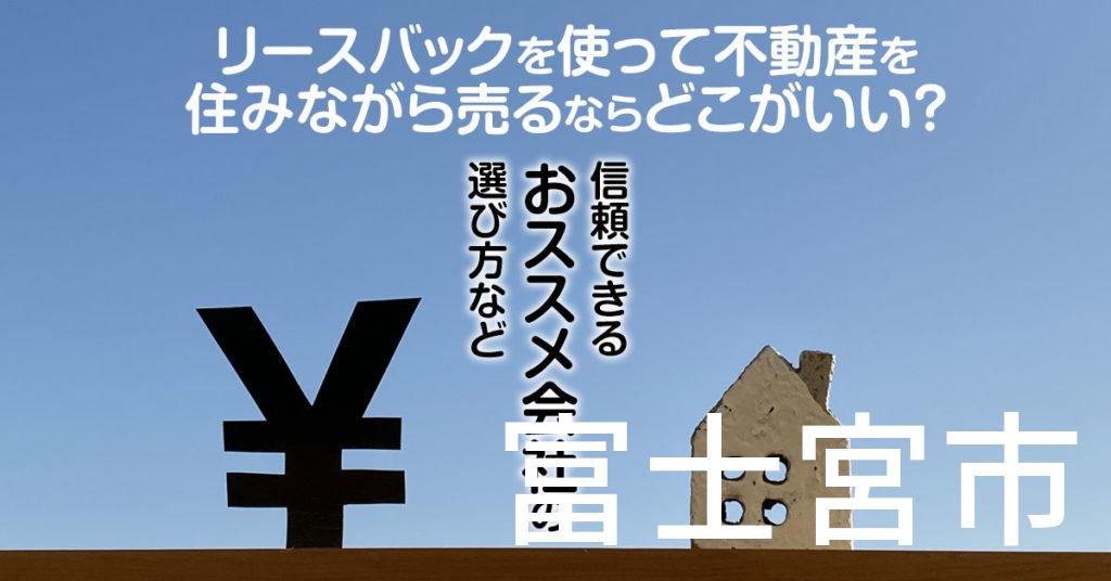 富士宮市でリースバックを使って不動産を売るならどこがいい？信頼できるおススメ会社の選び方など